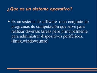 ¿Que es un sistema operativo? Es un sistema de software  o un conjunto de programas de computación que sirve para realizar diversas tareas pero principalmente para administrar dispositivos periféricos.(linux,windows,mac) 