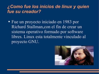 ¿Como fue los inicios de linux y quien fue su creador? Fue un proyecto iniciado en 1983 por Richard Stallman,con el fin de crear un sistema operativo formado por software libres. Linux esta totalmente vinculado al proyecto GNU. 