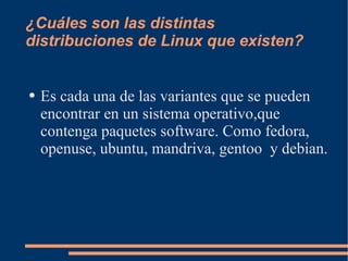 ¿Cuáles son las distintas distribuciones de Linux que existen? Es cada una de las variantes que se pueden encontrar en un sistema operativo,que contenga paquetes software. Como fedora, openuse, ubuntu, mandriva, gentoo  y debian. 