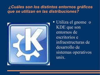 ¿Cuáles son los distintos entornos gráficos que se utilizan en las distribuciones? Utiliza el gnome  o KDE que son  entornos de escritorios e infraestructuras de desarrollo de sistemas operativos unix. 