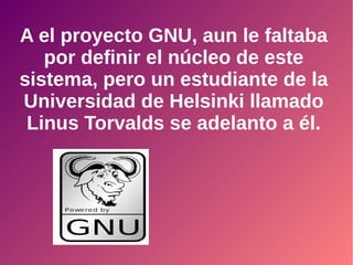 A el proyecto GNU, aun le faltaba
por definir el núcleo de este
sistema, pero un estudiante de la
Universidad de Helsinki llamado
Linus Torvalds se adelanto a él.