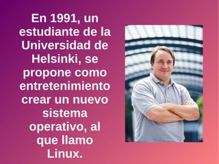 En 1991, un
estudiante de la
Universidad de
Helsinki, se
propone como
entretenimiento
crear un nuevo
sistema
operativo, al
que llamo
Linux.