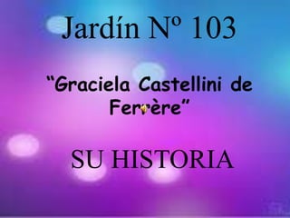 Jardín Nº 103
“Graciela Castellini de
Ferrère”
SU HISTORIA
 