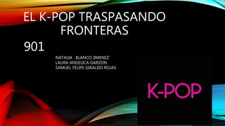 EL K-POP TRASPASANDO
FRONTERAS
901
NATALIA BLANCO JIMENEZ
LAURA ANGELICA GARZON
SAMUEL FELIPE GIRALDO ROJAS
 
