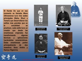 El Karate Do que en ese
momento se llamaba Mano
Okinawense tuvo tres sedes
principales (Naha, Shuri y
Tomari) que desarrollaron los
estilos mas grandes que en
la        actualidad        se
practican, cada estilo tuvo un            KENWA MABUNI               GICHIN FUNAKOSHI
                                          (Estilo Shito ryu)           (Estilo Shotokan)
creador que desde las
enseñanzas originales fue
transformando          algunas
técnicas y aplicaciones
haciéndolas características.
Estas enseñanzas parten
principalmente      de     dos
maestros: Itosu Ankho y
Kanryu Higaonna.

                                          CHOJUN MIYAGI
                                           (Estilo Goju ryu)          HIRONORI OTSUKA
                                                                       (Estilo Wado ryu)
                      « Estudia lo viejo para entender lo nuevo. »
 