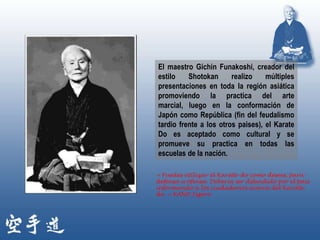 El maestro Gichin Funakoshi, creador del
estilo    Shotokan      realizo    múltiples
presentaciones en toda la región asiática
promoviendo la practica del arte
marcial, luego en la conformación de
Japón como República (fin del feudalismo
tardio frente a los otros paises), el Karate
Do es aceptado como cultural y se
promueve su practica en todas las
escuelas de la nación.

« Puedes utilizar el Karate-do como desees, para
defensa u ofensa. Debería ser difundido por el país
informando a los ciudadanos acerca del Karate-
do. » KANO Jigoro
 