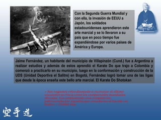 Con la Segunda Guerra Mundial y
                                    con ella, la invasión de EEUU a
                                    Japón, los soldados
                                    estadounidenses aprendieron este
                                    arte marcial y se lo llevaron a su
                                    país que en poco tiempo fue
                                    expandiéndose por varios países de
                                    América y Europa.


Jaime Fernández, un habitante del municipio de Villapinzón (Cund.) fue a Argentina a
realizar estudios y además de estos aprendió el Karate Do que trajo a Colombia y
comenzó a practicarlo en su municipio, luego en la conformación y construcción de la
UDS (Unidad Deportiva el Salitre) en Bogotá, Fernández logró tomar una de las ligas
que desde la época enseña este bello arte marcial. El Karate Do Shotokan

                 « Nos negamos rotundamente a reconocer el último
                 encuentro en París como los campeonatos mundiales
                 oficiales. Fue simplemente una competición
                 patrocinada por aquellos que consideran el Karate un
                 teatro. » OYAMA Mas
 