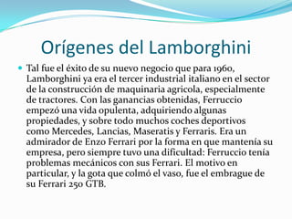 Orígenes del LamborghiniTal fue el éxito de su nuevo negocio que para 1960, Lamborghini ya era el tercer industrial italiano en el sector de la construcción de maquinaria agricola, especialmente de tractores. Con las ganancias obtenidas, Ferruccio empezó una vida opulenta, adquiriendo algunas propiedades, y sobre todo muchos coches deportivos como Mercedes, Lancias, Maseratis y Ferraris. Era un admirador de Enzo Ferrari por la forma en que mantenía su empresa, pero siempre tuvo una dificultad: Ferruccio tenía problemas mecánicos con sus Ferrari. El motivo en particular, y la gota que colmó el vaso, fue el embrague de su Ferrari 250 GTB.