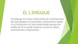 EL L ENGUAJE
El lenguaje es el gran instrumento de comunicación
del que dispone la humanidad, íntimamente ligado
a la civilización y el más desarrollado porque por
medio de él se puede explicar a otros las ideas,
sentimientos o impresiones .
 
