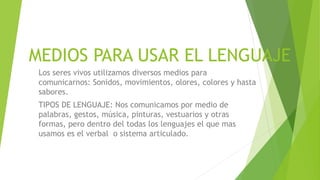 MEDIOS PARA USAR EL LENGUAJE
 Los seres vivos utilizamos diversos medios para
 comunicarnos: Sonidos, movimientos, olores, colores y hasta
 sabores.
 TIPOS DE LENGUAJE: Nos comunicamos por medio de
 palabras, gestos, música, pinturas, vestuarios y otras
 formas, pero dentro del todas los lenguajes el que mas
 usamos es el verbal o sistema articulado.
 