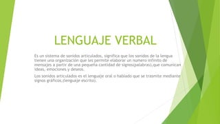 LENGUAJE VERBAL
Es un sistema de sonidos articulados, significa que los sonidos de la lengua
tienen una organización que les permite elaborar un numero infinito de
mensajes a partir de una pequeña cantidad de signos(palabras),que comunican
ideas, emociones y deseos.
Los sonidos articulados es el lenguaje oral o hablado que se trasmite mediante
signos gráficos,(lenguaje escrito).
 