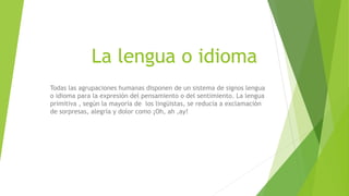 La lengua o idioma
Todas las agrupaciones humanas disponen de un sistema de signos lengua
o idioma para la expresión del pensamiento o del sentimiento. La lengua
primitiva , según la mayoría de los lingüistas, se reducía a exclamación
de sorpresas, alegría y dolor como ¡Oh, ah ,ay!
 
