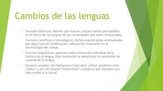 Cambios de las lenguas
 •   Factores históricos: Hechos que marcan y dejan huellas perceptibles
     en el léxico de las lenguas de las comunidades que están involucradas.
 •   Factores científicos y tecnológicos: dichos avances están acompañados
     por algún tipo de modificación, adecuación innovación en la
     terminología del campo.
 •   Factores lingüísticos: aparecen como innovación individual de la
     historia de la lengua. Esta innovación se adopta por la comunidad de
     usuarios de la lengua.
 •   Factores sociales: los habitantes evitan decir utilizar palabras como
     “tabús” y por ello buscan “eufemismo” o palabras que expresen una
     idea similar a la inicial.
 