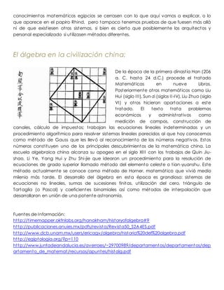 conocimientos matemáticos egipcios se cerrasen con lo que aquí vamos a explicar, o lo
que aparece en el papiro Rhind, pero tampoco tenemos pruebas de que fuesen más allá
ni de que existiesen otros sistemas, si bien es cierto que posiblemente los arquitectos y
personal especializado si utilizasen métodos diferentes.
El álgebra en la civilización china:
De la época de la primera dinastía Han (206
a. C. hasta 24 d.C.) procede el tratado
Matemáticas en nueve Libros.
Posteriormente otros matemáticos como Liu
Hui (siglo III), Sun-zi (siglos II-IV), Liu Zhuo (siglo
VI) y otros hicieron aportaciones a este
tratado. El texto trata problemas
económicos y administrativos como
medición de campos, construcción de
canales, cálculo de impuestos; trabajan las ecuaciones lineales indeterminadas y un
procedimiento algorítmico para resolver sistemas lineales parecidos al que hoy conocemos
como método de Gauss que les llevó al reconocimiento de los números negativos. Estos
números constituyen uno de los principales descubrimientos de la matemática china. La
escuela algebraica china alcanza su apogeo en el siglo XIII con los trabajos de Quin Jiu-
shao, Li Ye, Yang Hui y Zhu Shi-jie que idearon un procedimiento para la resolución de
ecuaciones de grado superior llamado método del elemento celeste o tian-yuanshu. Este
método actualmente se conoce como método de Horner, matemático que vivió medio
milenio más tarde. El desarrollo del álgebra en esta época es grandioso: sistemas de
ecuaciones no lineales, sumas de sucesiones finitas, utilización del cero, triángulo de
Tartaglia (o Pascal) y coeficientes binomiales así como métodos de interpolación que
desarrollaron en unión de una potente astronomía.
Fuentes de Información:
http://timemapper.okfnlabs.org/hanakham/historyofalgebra#9
http://publicaciones.anuies.mx/pdfs/revista/Revista50_S2A4ES.pdf
http://www.dcb.unam.mx/users/ericagv/algebra/historia%20del%20algebra.pdf
http://egiptologia.org/?p=110
http://www.juntadeandalucia.es/averroes/~29700989/departamentos/departamentos/dep
artamento_de_matemat/recursos/apuntes/histalg.pdf
 