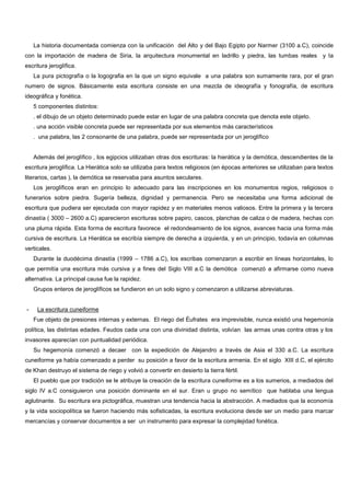 La historia documentada comienza con la unificación del Alto y del Bajo Egipto por Narmer (3100 a.C), coincide
con la importación de madera de Siria, la arquitectura monumental en ladrillo y piedra, las tumbas reales y la
escritura jeroglífica.
La pura pictografía o la logografia en la que un signo equivale a una palabra son sumamente rara, por el gran
numero de signos. Básicamente esta escritura consiste en una mezcla de ideografía y fonografía, de escritura
ideográfica y fonética.
5 componentes distintos:
. el dibujo de un objeto determinado puede estar en lugar de una palabra concreta que denota este objeto.
. una acción visible concreta puede ser representada por sus elementos más característicos
. una palabra, las 2 consonante de una palabra, puede ser representada por un jeroglífico
Además del jeroglífico , los egipcios utilizaban otras dos escrituras: la hierática y la demótica, descendientes de la
escritura jeroglífica. La Hierática solo se utilizaba para textos religiosos (en épocas anteriores se utilizaban para textos
literarios, cartas ), la demótica se reservaba para asuntos seculares.
Los jeroglíficos eran en principio lo adecuado para las inscripciones en los monumentos regios, religiosos o
funerarios sobre piedra. Sugería belleza, dignidad y permanencia. Pero se necesitaba una forma adicional de
escritura que pudiera ser ejecutada con mayor rapidez y en materiales menos valiosos. Entre la primera y la tercera
dinastía ( 3000 – 2600 a.C) aparecieron escrituras sobre papiro, cascos, planchas de caliza o de madera, hechas con
una pluma rápida. Esta forma de escritura favorece el redondeamiento de los signos, avances hacia una forma más
cursiva de escritura. La Hierática se escribía siempre de derecha a izquierda, y en un principio, todavía en columnas
verticales.
Durante la duodécima dinastía (1999 – 1786 a.C), los escribas comenzaron a escribir en líneas horizontales, lo
que permitía una escritura más cursiva y a fines del Siglo VIII a.C la demótica comenzó a afirmarse como nueva
alternativa. La principal causa fue la rapidez.
Grupos enteros de jeroglíficos se fundieron en un solo signo y comenzaron a utilizarse abreviaturas.
- La escritura cuneiforme
Fue objeto de presiones internas y externas. El riego del Éufrates era imprevisible, nunca existió una hegemonía
política, las distintas edades. Feudos cada una con una divinidad distinta, volvían las armas unas contra otras y los
invasores aparecían con puntualidad periódica.
Su hegemonía comenzó a decaer con la expedición de Alejandro a través de Asia el 330 a.C. La escritura
cuneiforme ya había comenzado a perder su posición a favor de la escritura armenia. En el siglo XIII d.C, el ejército
de Khan destruyo el sistema de riego y volvió a convertir en desierto la tierra fértil.
El pueblo que por tradición se le atribuye la creación de la escritura cuneiforme es a los sumerios, a mediados del
siglo IV a.C consiguieron una posición dominante en el sur. Eran u grupo no semítico que hablaba una lengua
aglutinante. Su escritura era pictográfica, muestran una tendencia hacia la abstracción. A mediados que la economía
y la vida sociopolítica se fueron haciendo más sofisticadas, la escritura evoluciona desde ser un medio para marcar
mercancías y conservar documentos a ser un instrumento para expresar la complejidad fonética.
 