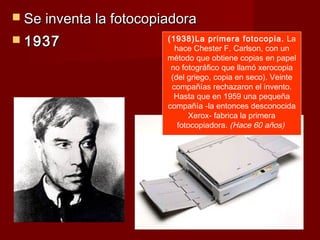  Se inventa la fotocopiadora
 1937                  (1938)La primera fotocopia. La
                          hace Chester F. Carlson, con un
                        método que obtiene copias en papel
                         no fotográfico que llamó xerocopia
                         (del griego, copia en seco). Veinte
                         compañías rechazaron el invento.
                          Hasta que en 1959 una pequeña
                        compañía -la entonces desconocida
                              Xerox- fabrica la primera
                           fotocopiadora. (Hace 60 años)
 