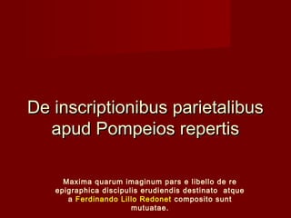 De inscriptionibus parietalibus
  apud Pompeios repertis

     Maxima quarum imaginum pars e libello de re
   epigraphica discipulis erudiendis destinato atque
      a Ferdinando Lillo Redonet composito sunt
                       mutuatae.
 