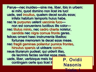 Parue—nec inuideo—sine me, liber, ibis in urbem:
     ei mihi, quod domino non licet ire tuo!
uade, sed incultus, qualem decet exulis esse;
     infelix habitum temporis huius habe.
nec te purpureo uelent uaccinia fuco—
     non est conueniens luctibus ille color—
nec titulus minio, nec cedro charta notetur,
     candida nec nigra cornua fronte geras.
felices ornent haec instrumenta libellos:
     fortunae memorem te decet esse meae.
nec fragili geminae poliantur pumice frontes,
     hirsutus sparsis ut uideare comis.
neue liturarum pudeat; qui uiderit illas,
     de lacrimis factas sentiat esse meis.
uade, liber, uerbisque meis loca grata saluta:
                                        P. Ovidii
     contingam certe quo licet illa pede.
                                    Nasonis
                                    Tristia, I
 