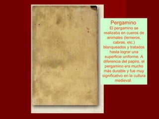 Pergamino
     El pergamino se
 realizaba en cueros de
   animales (terneros,
       cabras, etc.)
blanqueados y tratados
     hasta lograr una
  superficie uniforme. A
 diferencia del papiro, el
  pergamino era mucho
 más durable y fue muy
significativo en la cultura
        medieval.
 