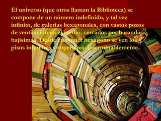 El universo (que otros llaman la Biblioteca) se
compone de un número indefinido, y tal vez
infinito, de galerías hexagonales, con vastos pozos
de ventilación en el medio, cercados por barandas
bajísimas. Desde cualquier hexágono se ven los
pisos inferiores y superiores: interminablemente.
 