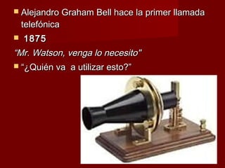  Alejandro Graham Bell hace la primer llamada
    telefónica
   1875
“Mr. Watson, venga lo necesito"
 “¿Quién va a utilizar esto?”
 