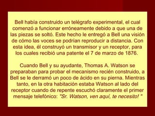 Bell había construido un telégrafo experimental, el cual
 comenzó a funcionar erróneamente debido a que una de
las piezas se soltó. Este hecho le entregó a Bell una visión
 de cómo las voces se podrían reproducir a distancia. Con
 esta idea, él construyó un transmisor y un receptor, para
  los cuales recibió una patente el 7 de marzo de 1876.

     Cuando Bell y su ayudante, Thomas A. Watson se
preparaban para probar el mecanismo recién construido, a
Bell se le derramó un poco de ácido en su pierna. Mientras
   tanto, en la otra habitación estaba Watson al lado del
receptor cuando de repente escuchó claramente el primer
 mensaje telefónico: "Sr. Watson, ven aquí, te necesito! "
 