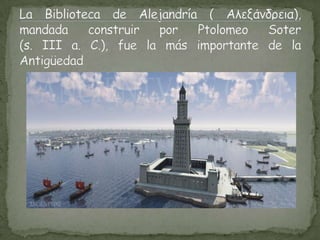 La Biblioteca de Alejandría ( Αλεξάνδρεια),mandada construir por PtolomeoSoter(s. III a. C.), fue la más importante de la Antigüedad