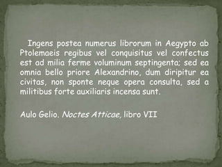 Ingens postea numerus librorum in Aegypto ab Ptolemaeisregibusvelconquisitusvelconfectusest ad miliafermevoluminumseptingenta; sed eaomnia bello prioreAlexandrino, dumdiripitureacivitas, non sponteneque opera consulta, sed a militibusforteauxiliarisincensasunt.AuloGelio. NoctesAtticae, libro VII