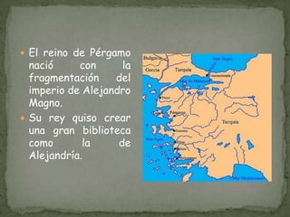 El reino de Pérgamo nació con la fragmentación del imperio de Alejandro Magno.Su rey quiso crear una gran biblioteca como la de Alejandría.