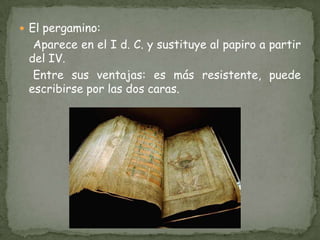 El pergamino:    Aparece en el I d. C. y sustituye al papiro a partir del IV.     Entre sus ventajas: es más resistente, puede escribirse por las dos caras.