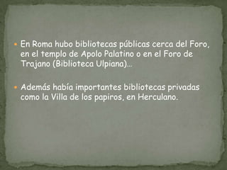 En Roma hubo bibliotecas públicas cerca del Foro, en el templo de Apolo Palatino o en el Foro de Trajano (Biblioteca Ulpiana)…Además había importantes bibliotecas privadas como la Villa de los papiros, en Herculano. 