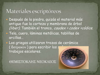 Después de la piedra, quizás el material más antiguo fue la corteza y membrana de árbol (liber). También el tronco, caudex > codex >códice.Tela, cuero, láminas metálicas, tablillas de arcillas…Los griegos utilizaron trozos de cerámica ( ὄστρακον ) para escribir los sufragios y para trabajos escolares.ΘΕΜΙΣΤΟΚΛΗΣ ΝΕΟΚΛΕΟΣMateriales escriptóreos