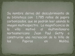 Su nombre deriva del descubrimiento de su biblioteca con  1.785 rollos de papiro carbonizados, que se podrán leer usando la imagen multiespectro.  La magnificencia de la villa motivó al multimillonario norteamericano Jean Paul Getty a construirse una recreación de la Villa de los Papiros en Malibú.