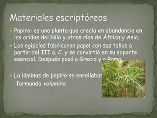 Papiro: es una planta que crecía en abundancia en las orillas del Nilo y otros ríos de África y Asia.Los egipcios fabricaron papel con sus tallos a partir del III a. C. y se convirtió en su soporte esencial. Después pasó a Grecia y a Roma.La láminas de papiro se enrollaban    formando volumina.Materiales escriptóreos