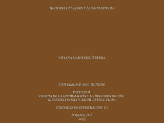 HISTORIA DEL LIBRO Y LAS BIBLIOTECAS




          VIVIANA MARTINEZ CERVERA




          UNIVERSIDAD DEL QUINDIO

                   FACULTAD:
CIENCIA DE LA INFORMACIÓN Y LA DOCUMENTACIÓN,
     BIBLIOTECOLOGÍA Y ARCHIVISTICA- CIDBA

         UNIDADES DE INFORMACION G1

                 BOGOTA, D.C.
                    2013
 