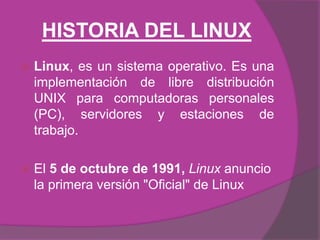 HISTORIA DEL LINUX
   Linux, es un sistema operativo. Es una
    implementación de libre distribución
    UNIX para computadoras personales
    (PC), servidores y estaciones de
    trabajo.

   El 5 de octubre de 1991, Linux anuncio
    la primera versión quot;Oficialquot; de Linux
 