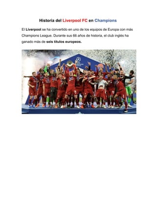 Historia del Liverpool FC en Champions
El Liverpool se ha convertido en uno de los equipos de Europa con más
Champions League. Durante sus 66 años de historia, el club inglés ha
ganado más de seis títulos europeos.
 