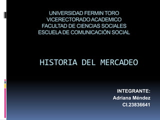 UNIVERSIDAD FERMIN TORO
VICERECTORADOACADEMICO
FACULTAD DE CIENCIAS SOCIALES
ESCUELADE COMUNICACIÓN SOCIAL
HISTORIA DEL MERCADEO
INTEGRANTE:
Adriana Méndez
CI.23836641
 