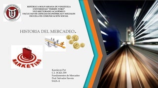 HISTORIA DEL MERCADEO.
REPÚBLICA BOLIVARIANA DE VENEZUELA
UNIVERSIDAD “FERMÍN TORO”
VICE-RECTORADO ACADÉMICO
FACULTAD DE CIENCIAS ECONÓMICAS Y SOCIALES
ESCUELA DE COMUNICACIÓN SOCIAL
Kareleym Pot
C.I. 18.421.359
Fundamentos de Mercadeo
Prof: Salvador Savoia
SAIA-A
 