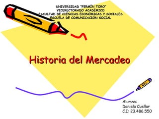 Historia del MercadeoHistoria del Mercadeo
UNIVERSIDAD “FERMÍN TORO”UNIVERSIDAD “FERMÍN TORO”
VICERECTORADO ACADÉMICOVICERECTORADO ACADÉMICO
FACULTAD DE CIENCIAS ECONÓMICAS Y SOCIALESFACULTAD DE CIENCIAS ECONÓMICAS Y SOCIALES
ESCUELA DE COMUNICACIÓN SOCIALESCUELA DE COMUNICACIÓN SOCIAL
Alumna:
Daniela Cuellar
C.I: 23.486.550
 