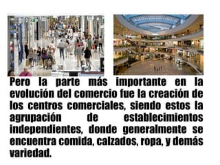 Pero la parte más importante en la
evolución del comercio fue la creación de
los centros comerciales, siendo estos la
agrupación de establecimientos
independientes, donde generalmente se
encuentra comida, calzados, ropa, y demás
variedad.
 