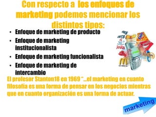 Con respecto a los enfoques de
marketing podemos mencionar los
distintos tipos:
• Enfoque de marketing de producto
• Enfoque de marketing
institucionalista
• Enfoque de marketing funcionalista
• Enfoque de marketing de
intercambio
El profesor Stanton18 en 1969 “...el marketing en cuanto
filosofía es una forma de pensar en los negocios mientras
que en cuanto organización es una forma de actuar.
 