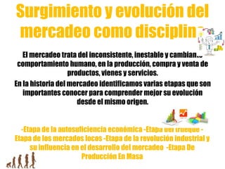 Surgimiento y evolución del
mercadeo como disciplina
El mercadeo trata del inconsistente, inestable y cambiante
comportamiento humano, en la producción, compra y venta de
productos, vienes y servicios.
En la historia del mercadeo identificamos varias etapas que son
importantes conocer para comprender mejor su evolución
desde el mismo origen.
-Etapa de la autosuficiencia económica -Etapa del trueque -
Etapa de los mercados locos -Etapa de la revolución industrial y
su influencia en el desarrollo del mercadeo -Etapa De
Producción En Masa
 