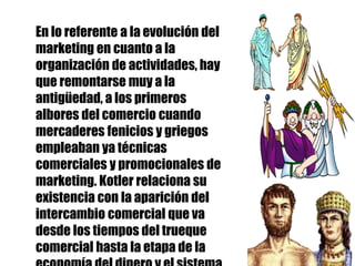 En lo referente a la evolución del
marketing en cuanto a la
organización de actividades, hay
que remontarse muy a la
antigüedad, a los primeros
albores del comercio cuando
mercaderes fenicios y griegos
empleaban ya técnicas
comerciales y promocionales de
marketing. Kotler relaciona su
existencia con la aparición del
intercambio comercial que va
desde los tiempos del trueque
comercial hasta la etapa de la
 