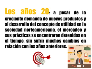 Los años 20: a pesar de la
creciente demanda de nuevos productos y
al desarrollo del concepto de utilidad en la
sociedad norteamericana, el mercadeo y
sus prácticas se encontraron detenidas en
el tiempo, sin sufrir muchos cambios en
relación con los años anteriores.
 