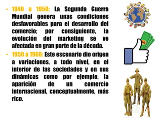 • 1940 a 1950: La Segunda Guerra
Mundial genera unas condiciones
desfavorables para el desarrollo del
comercio; por consiguiente, la
evolución del marketing se ve
afectada en gran parte de la década.
• 1950 a 1960: Este escenario dio origen
a variaciones, a todo nivel, en el
interior de las sociedades y en sus
dinámicas como por ejemplo, la
aparición de un comercio
internacional, conceptualmente, más
rico.
 