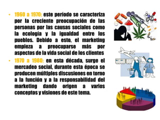 • 1960 a 1970: este período se caracteriza
por la creciente preocupación de las
personas por las causas sociales como
la ecología y la igualdad entre los
pueblos. Debido a esto, el marketing
empieza a preocuparse más por
aspectos de la vida social de los clientes
• 1970 a 1980: en esta década, surge el
mercadeo social, durante esta época se
producen múltiples discusiones en torno
a la función y a la responsabilidad del
marketing dando origen a varios
conceptos y visiones de este tema.
 