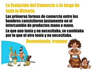 Las primeras formas de comercio entre los
hombres consistieron justamente en el
intercambio de productos mano a mano.
Lo que uno tenía y no necesitaba, se cambiaba
por lo que el otro tenía y no necesitaba.
Denominado: trueque
La Evolución del Comercio a lo largo de
toda la Historia
 