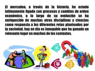 El mercadeo, a través de la historia, ha estado
íntimamente ligado con procesos y cambios de orden
económico, a lo largo de su evolución se ha
enriquecido de muchas otras disciplinas y ciencias
como respuesta a los diferentes retos planteados por
la sociedad, hoy en día es innegable que ha ganado un
relevante lugar en muchos de los contextos.
 