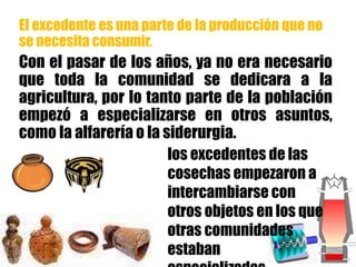 El excedente es una parte de la producción que no
se necesita consumir.
Con el pasar de los años, ya no era necesario
que toda la comunidad se dedicara a la
agricultura, por lo tanto parte de la población
empezó a especializarse en otros asuntos,
como la alfarería o la siderurgia.
los excedentes de las
cosechas empezaron a
intercambiarse con
otros objetos en los que
otras comunidades
estaban
 